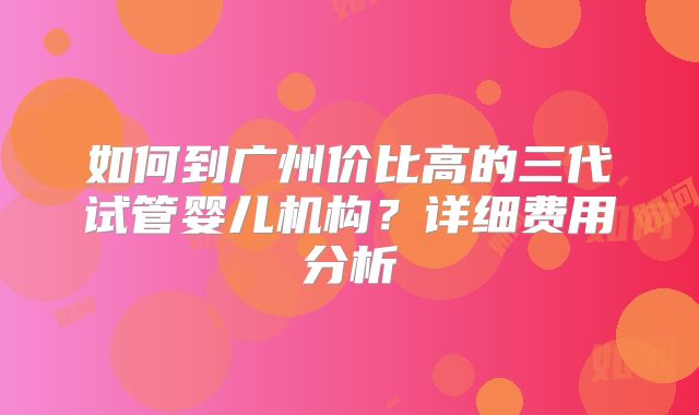 如何到广州价比高的三代试管婴儿机构？详细费用分析