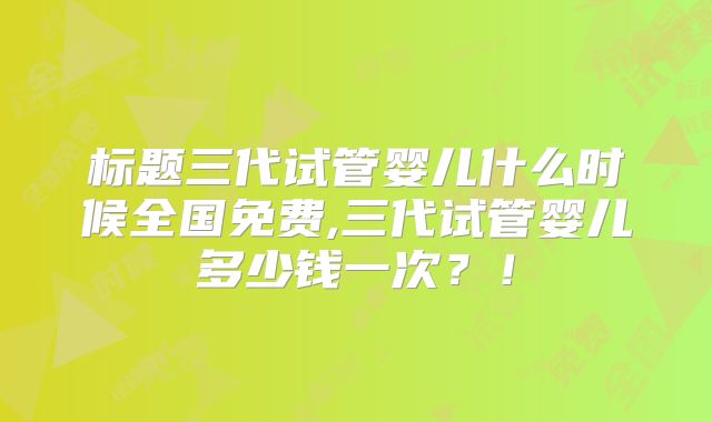 标题三代试管婴儿什么时候全国免费,三代试管婴儿多少钱一次?!