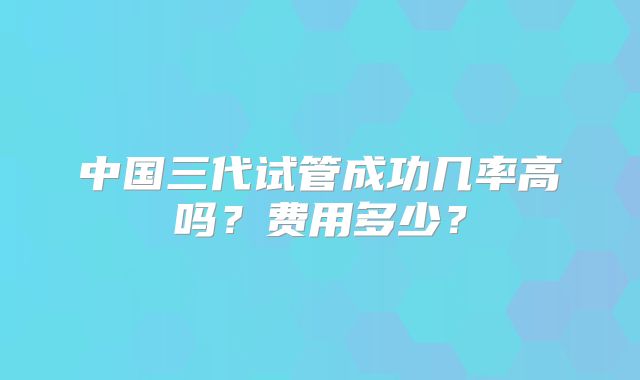 中国三代试管成功几率高吗？费用多少？