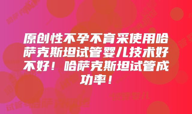 原创性不孕不育采使用哈萨克斯坦试管婴儿技术好不好!哈萨克斯坦试管成功率!