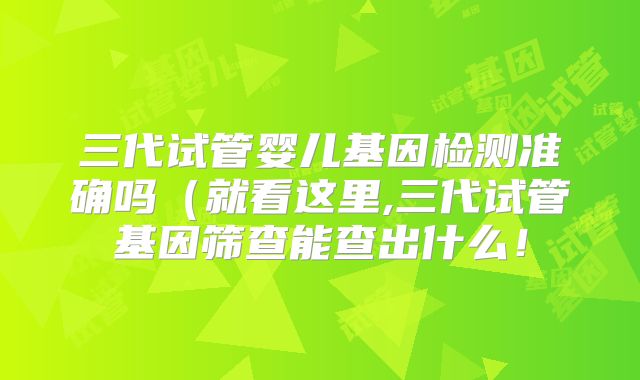 三代试管婴儿基因检测准确吗（就看这里,三代试管基因筛查能查出什么！