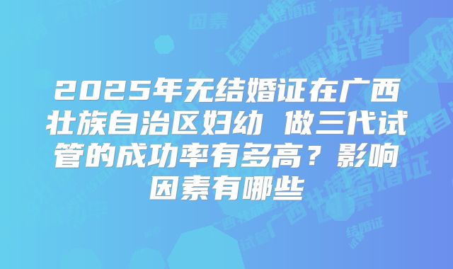 2025年无结婚证在广西壮族自治区妇幼 做三代试管的成功率有多高？影响因素有哪些
