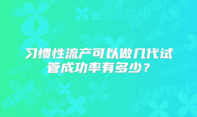 习惯性流产可以做几代试管成功率有多少？