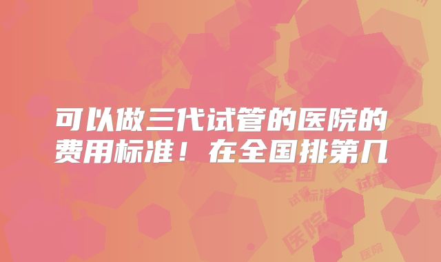 可以做三代试管的医院的费用标准!在全国排第几