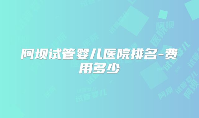 阿坝试管婴儿医院排名-费用多少