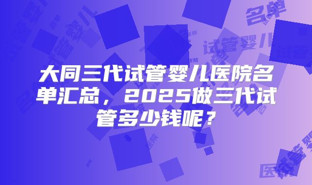 大同三代试管婴儿医院名单汇总，2025做三代试管多少钱呢？