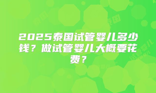 2025泰国试管婴儿多少钱？做试管婴儿大概要花费？