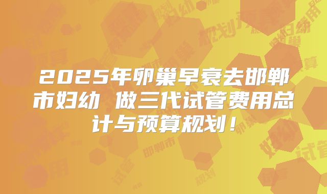 2025年卵巢早衰去邯郸市妇幼 做三代试管费用总计与预算规划！