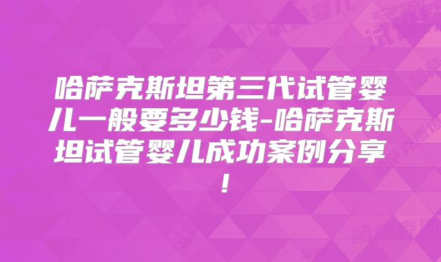 哈萨克斯坦第三代试管婴儿一般要多少钱-哈萨克斯坦试管婴儿成功案例分享!