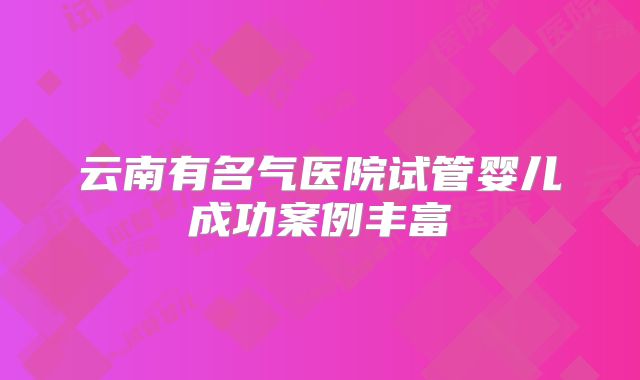 云南有名气医院试管婴儿成功案例丰富