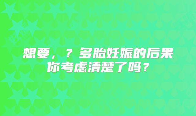 想要，？多胎妊娠的后果你考虑清楚了吗？