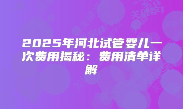 2025年河北试管婴儿一次费用揭秘：费用清单详解