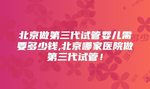北京做第三代试管婴儿需要多少钱,北京哪家医院做第三代试管！