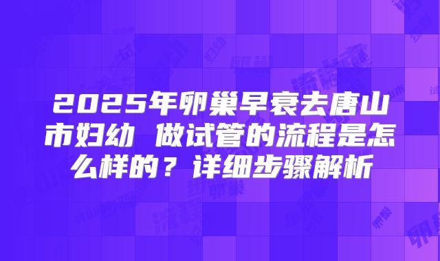 2025年卵巢早衰去唐山市妇幼 做试管的流程是怎么样的?详细步骤解析