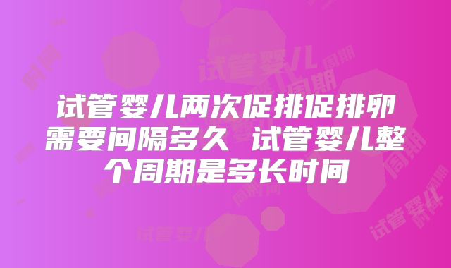 试管婴儿两次促排促排卵需要间隔多久 试管婴儿整个周期是多长时间