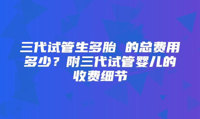三代试管生多胎 的总费用多少?附三代试管婴儿的收费细节