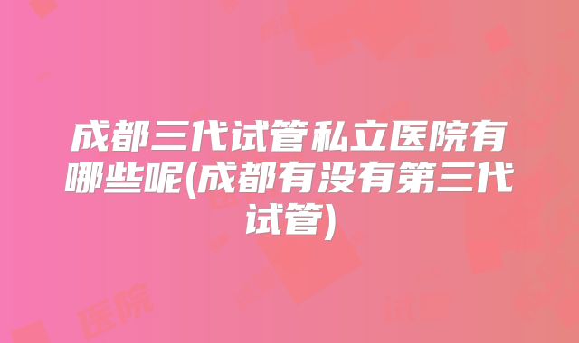 成都三代试管私立医院有哪些呢(成都有没有第三代试管)