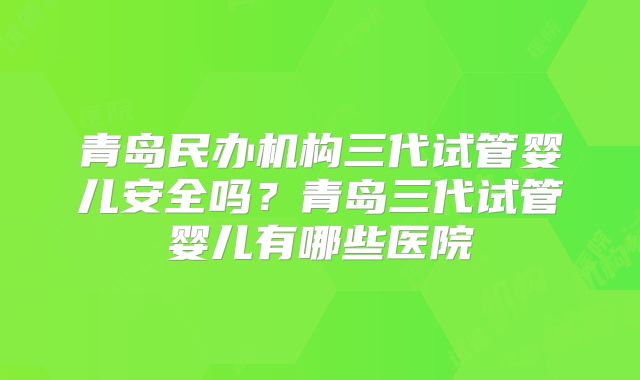 青岛民办机构三代试管婴儿安全吗?青岛三代试管婴儿有哪些医院