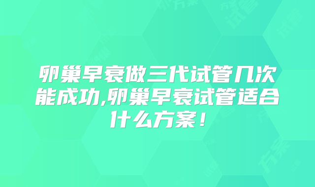 卵巢早衰做三代试管几次能成功,卵巢早衰试管适合什么方案！