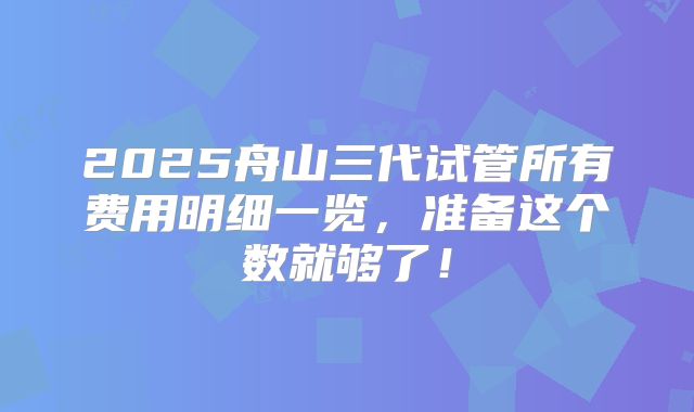 2025舟山三代试管所有费用明细一览,准备这个数就够了!