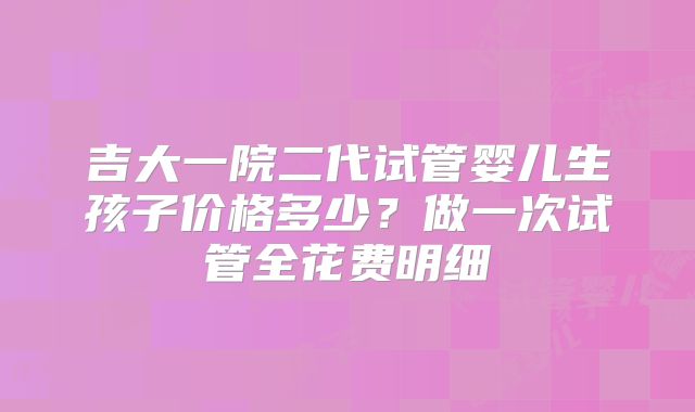 吉大一院二代试管婴儿生孩子价格多少？做一次试管全花费明细