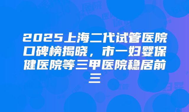 2025上海二代试管医院口碑榜揭晓，市一妇婴保健医院等三甲医院稳居前三