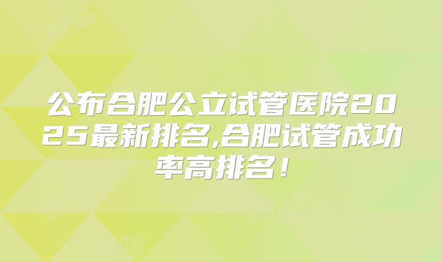 公布合肥公立试管医院2025最新排名,合肥试管成功率高排名!