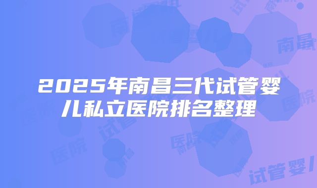 2025年南昌三代试管婴儿私立医院排名整理