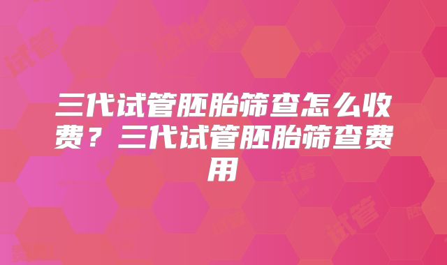 三代试管胚胎筛查怎么收费?三代试管胚胎筛查费用