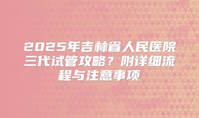 2025年吉林省人民医院三代试管攻略?附详细流程与注意事项