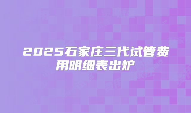 2025石家庄三代试管费用明细表出炉