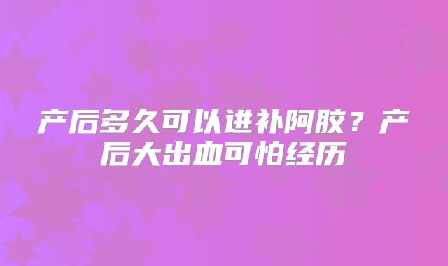产后多久可以进补阿胶？产后大出血可怕经历