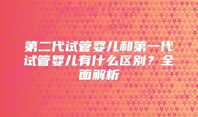 第二代试管婴儿和第一代试管婴儿有什么区别?全面解析