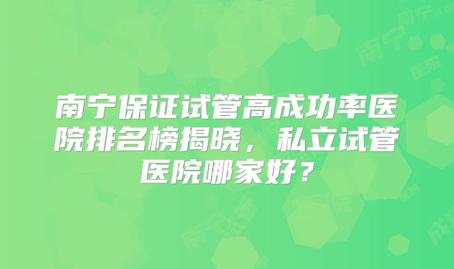 南宁保证试管高成功率医院排名榜揭晓，私立试管医院哪家好？