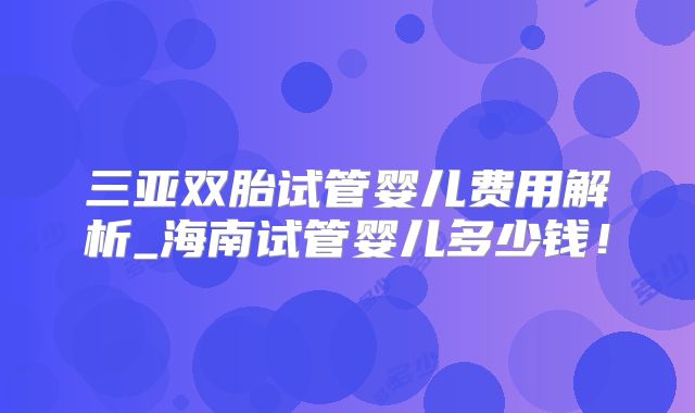 三亚双胎试管婴儿费用解析_海南试管婴儿多少钱！