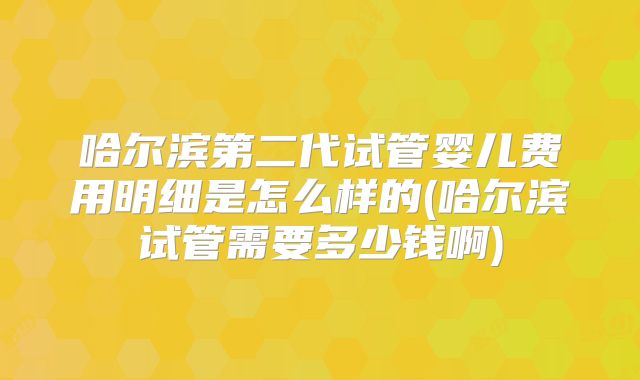 哈尔滨第二代试管婴儿费用明细是怎么样的(哈尔滨试管需要多少钱啊)