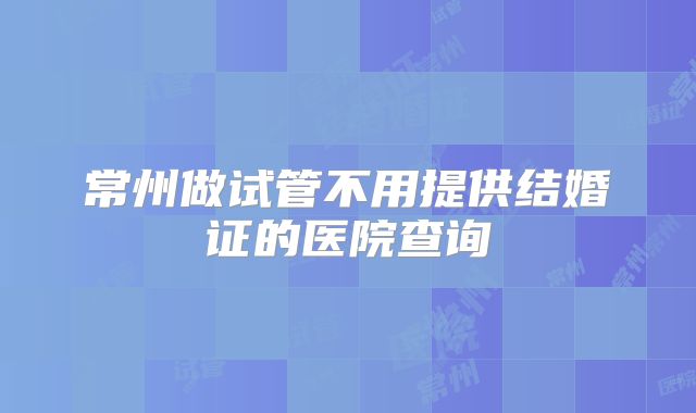 常州做试管不用提供结婚证的医院查询