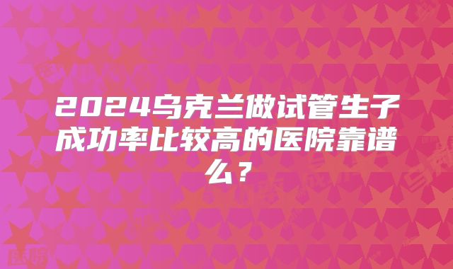 2024乌克兰做试管生子成功率比较高的医院靠谱么？