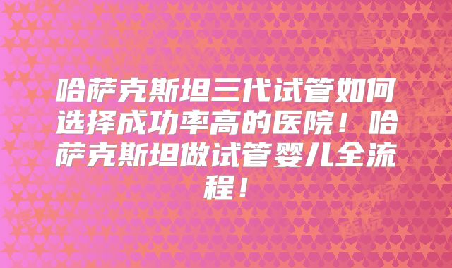 哈萨克斯坦三代试管如何选择成功率高的医院！哈萨克斯坦做试管婴儿全流程！