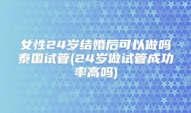 女性24岁结婚后可以做吗泰国试管(24岁做试管成功率高吗)