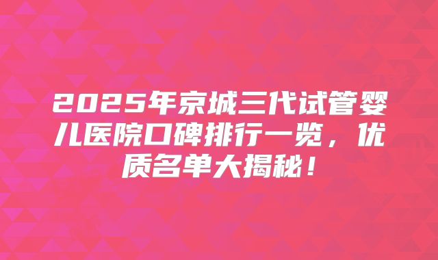 2025年京城三代试管婴儿医院口碑排行一览，优质名单大揭秘！