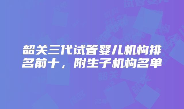 韶关三代试管婴儿机构排名前十,附生子机构名单
