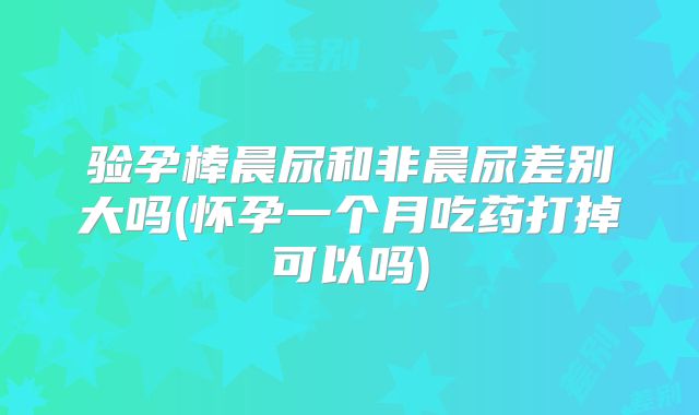 验孕棒晨尿和非晨尿差别大吗(怀孕一个月吃药打掉可以吗)