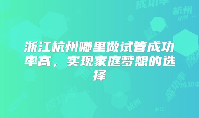 浙江杭州哪里做试管成功率高，实现家庭梦想的选择