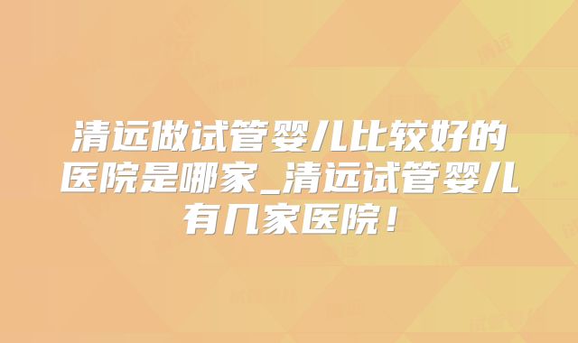 清远做试管婴儿比较好的医院是哪家_清远试管婴儿有几家医院!