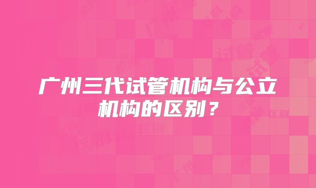广州三代试管机构与公立机构的区别？