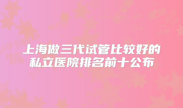 上海做三代试管比较好的私立医院排名前十公布