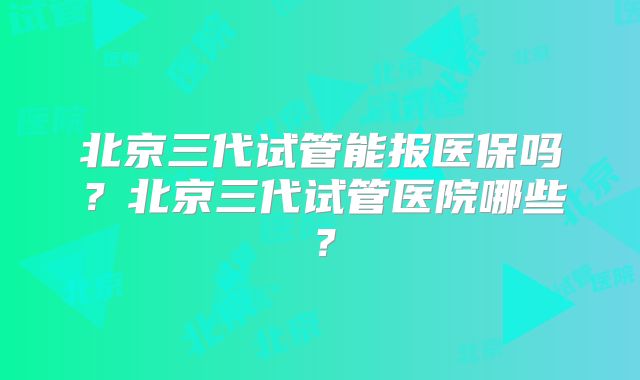 北京三代试管能报医保吗？北京三代试管医院哪些？
