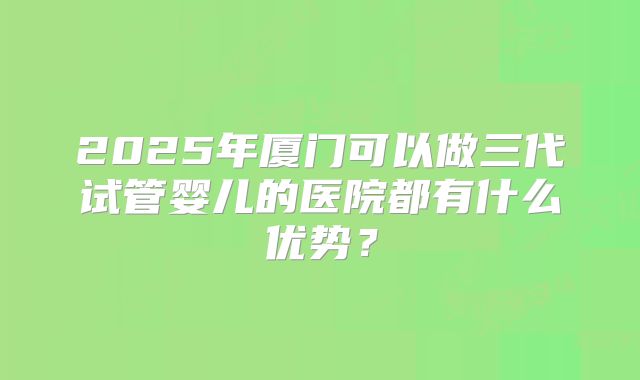 2025年厦门可以做三代试管婴儿的医院都有什么优势？