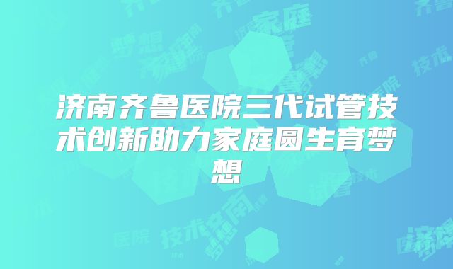 济南齐鲁医院三代试管技术创新助力家庭圆生育梦想